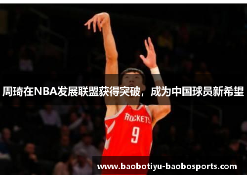 周琦在NBA发展联盟获得突破，成为中国球员新希望