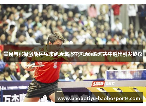 吴易与张择激战乒乓球赛场谁能在这场巅峰对决中胜出引发热议