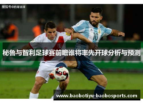 秘鲁与智利足球赛前瞻谁将率先开球分析与预测
