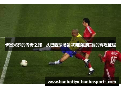 卡塞米罗的传奇之路：从巴西球场到欧洲顶级联赛的辉煌征程